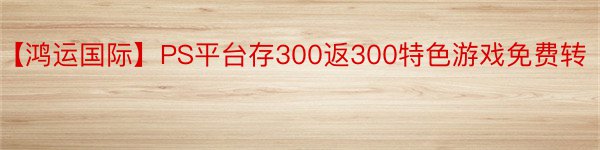【鸿运国际】PS平台存300返300特色游戏免费转