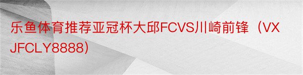 乐鱼体育推荐亚冠杯大邱FCVS川崎前锋（VXJFCLY8888）