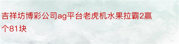 吉祥坊博彩公司ag平台老虎机水果拉霸2赢个81块